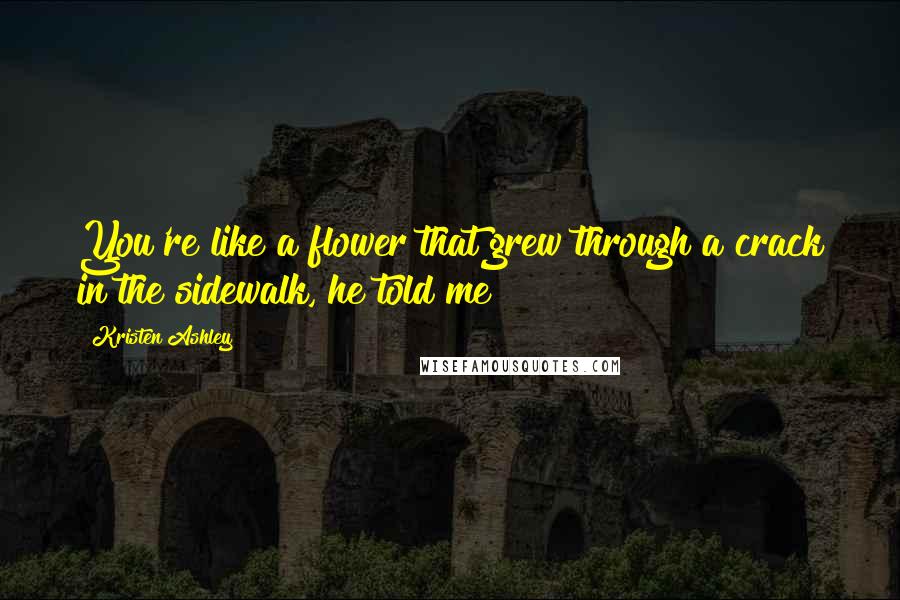 Kristen Ashley Quotes: You're like a flower that grew through a crack in the sidewalk, he told me