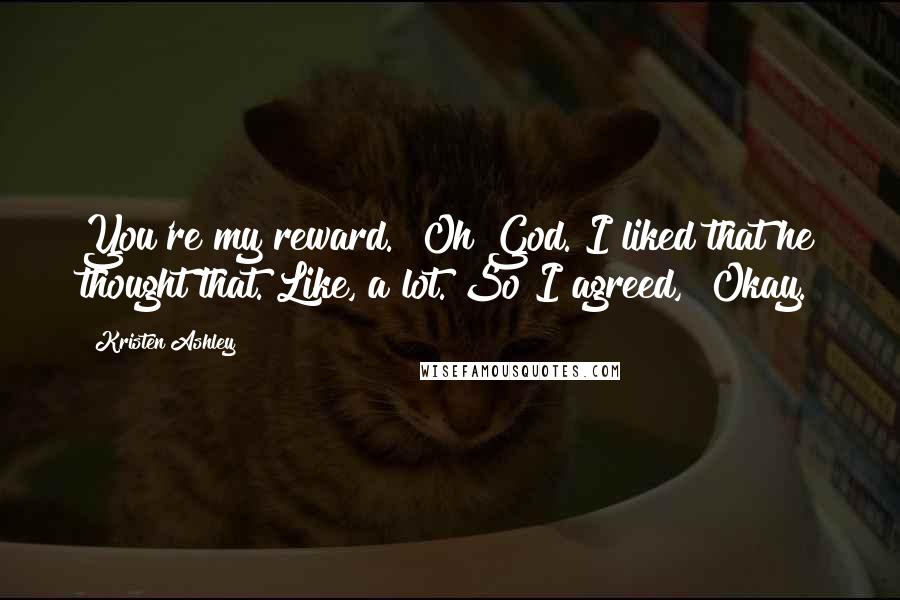 Kristen Ashley Quotes: You're my reward." Oh God. I liked that he thought that. Like, a lot. So I agreed, "Okay.