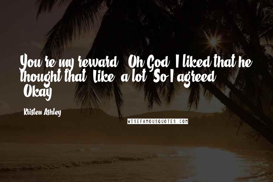 Kristen Ashley Quotes: You're my reward." Oh God. I liked that he thought that. Like, a lot. So I agreed, "Okay.
