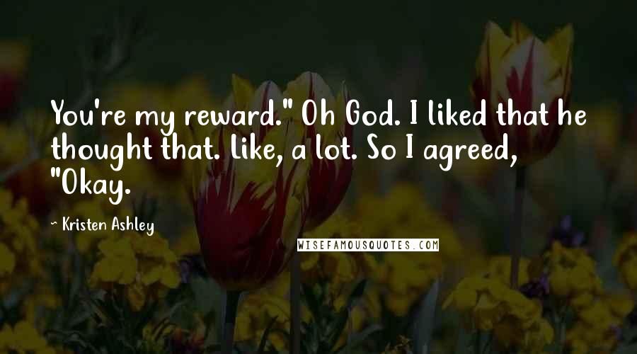 Kristen Ashley Quotes: You're my reward." Oh God. I liked that he thought that. Like, a lot. So I agreed, "Okay.