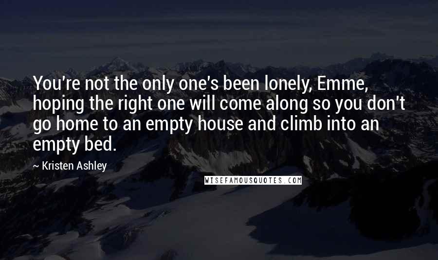 Kristen Ashley Quotes: You're not the only one's been lonely, Emme, hoping the right one will come along so you don't go home to an empty house and climb into an empty bed.