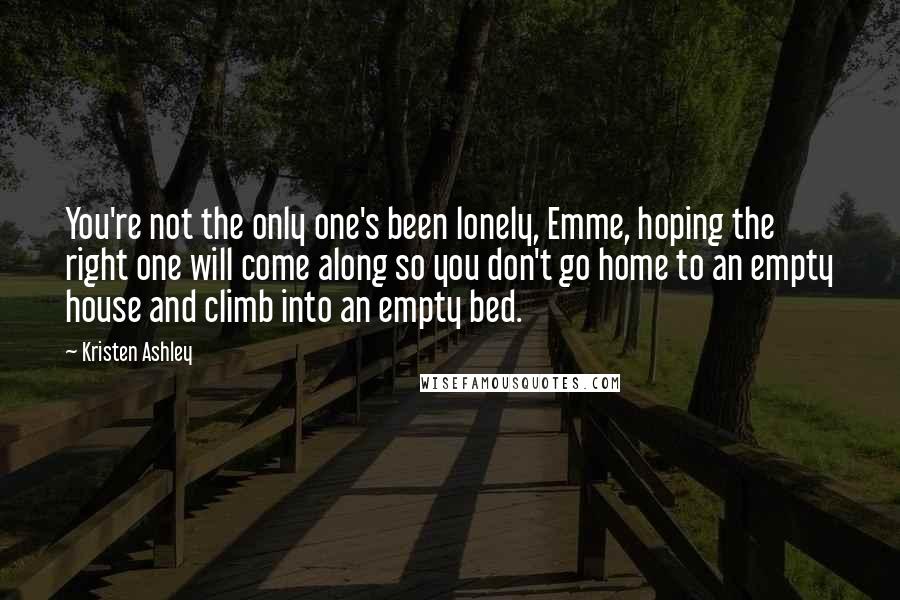 Kristen Ashley Quotes: You're not the only one's been lonely, Emme, hoping the right one will come along so you don't go home to an empty house and climb into an empty bed.