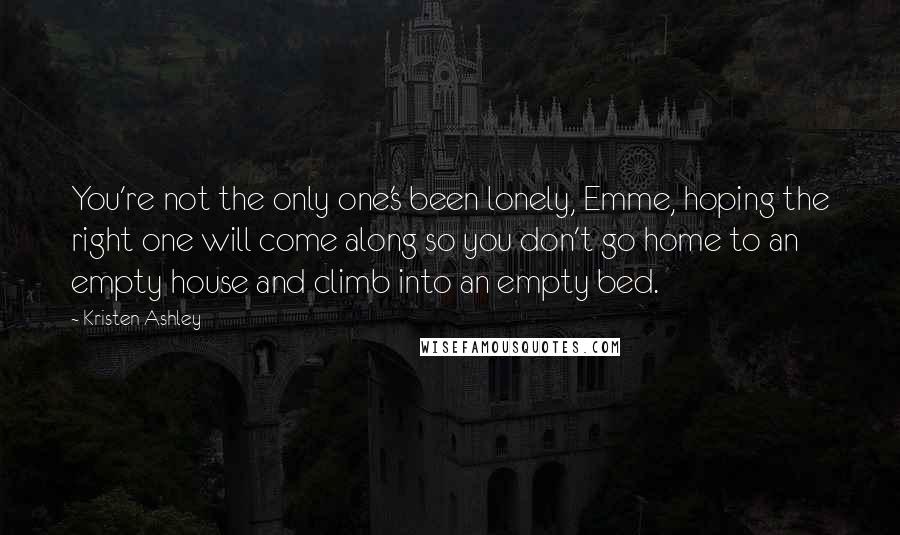 Kristen Ashley Quotes: You're not the only one's been lonely, Emme, hoping the right one will come along so you don't go home to an empty house and climb into an empty bed.