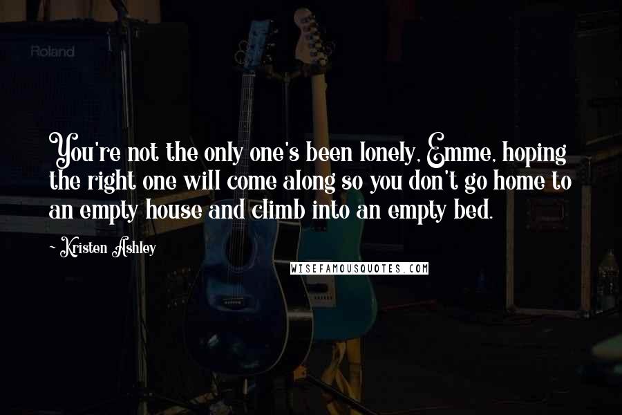 Kristen Ashley Quotes: You're not the only one's been lonely, Emme, hoping the right one will come along so you don't go home to an empty house and climb into an empty bed.