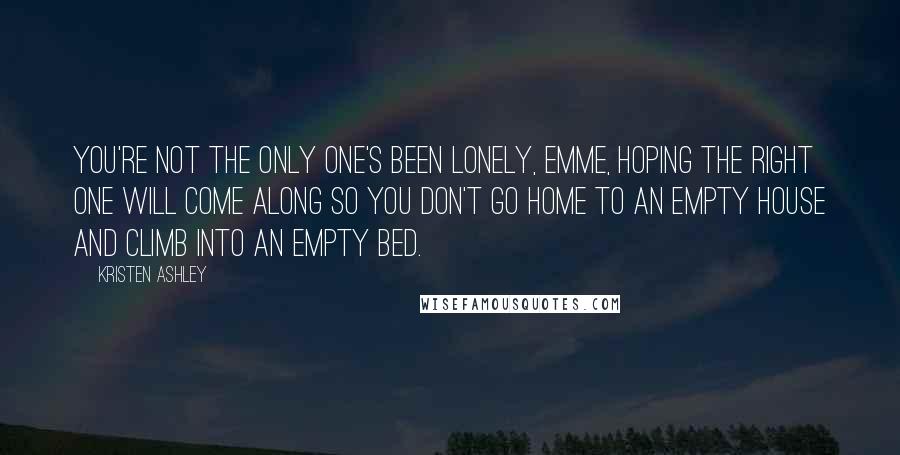 Kristen Ashley Quotes: You're not the only one's been lonely, Emme, hoping the right one will come along so you don't go home to an empty house and climb into an empty bed.