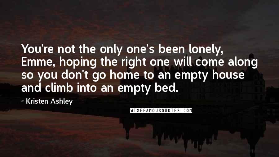 Kristen Ashley Quotes: You're not the only one's been lonely, Emme, hoping the right one will come along so you don't go home to an empty house and climb into an empty bed.