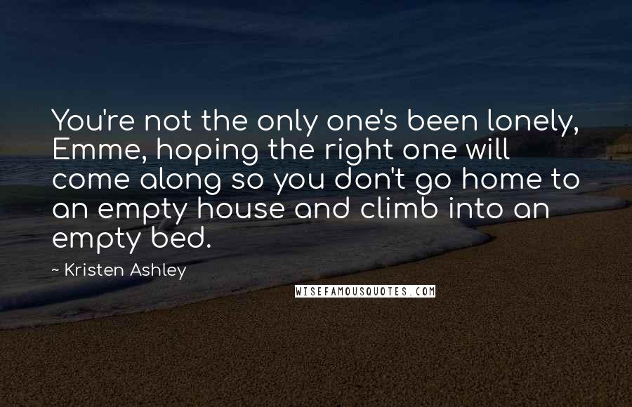 Kristen Ashley Quotes: You're not the only one's been lonely, Emme, hoping the right one will come along so you don't go home to an empty house and climb into an empty bed.