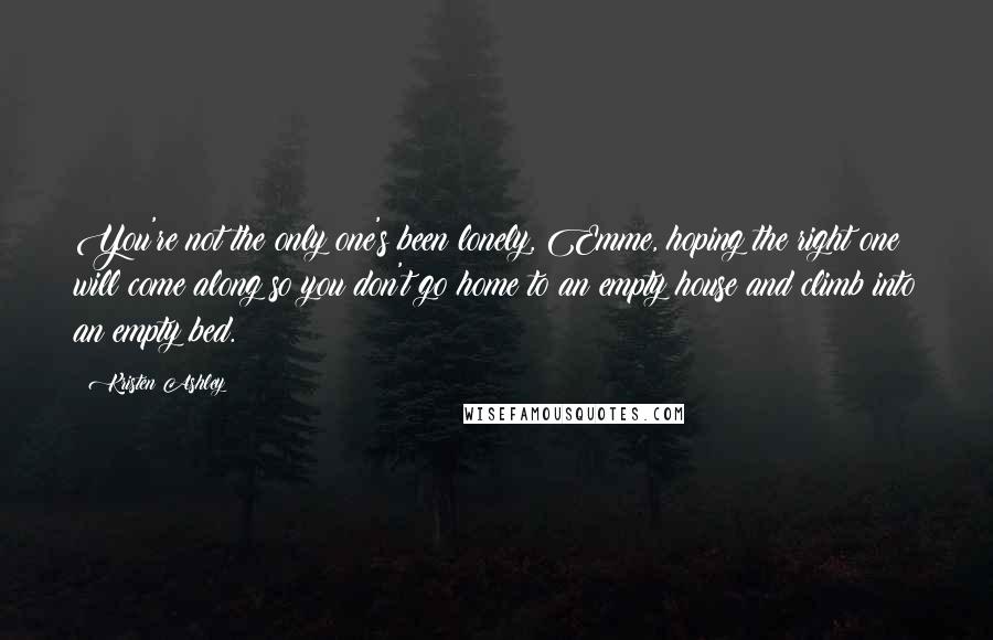 Kristen Ashley Quotes: You're not the only one's been lonely, Emme, hoping the right one will come along so you don't go home to an empty house and climb into an empty bed.