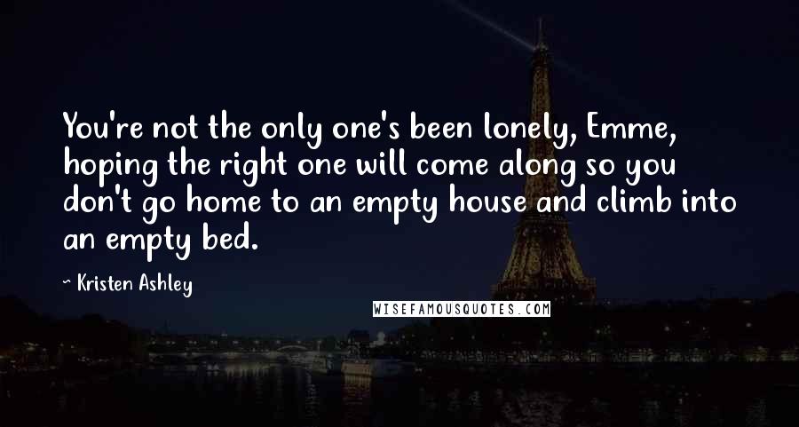 Kristen Ashley Quotes: You're not the only one's been lonely, Emme, hoping the right one will come along so you don't go home to an empty house and climb into an empty bed.