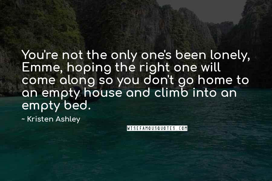 Kristen Ashley Quotes: You're not the only one's been lonely, Emme, hoping the right one will come along so you don't go home to an empty house and climb into an empty bed.