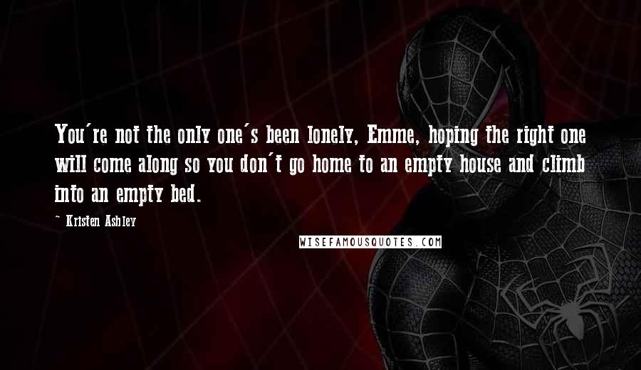 Kristen Ashley Quotes: You're not the only one's been lonely, Emme, hoping the right one will come along so you don't go home to an empty house and climb into an empty bed.