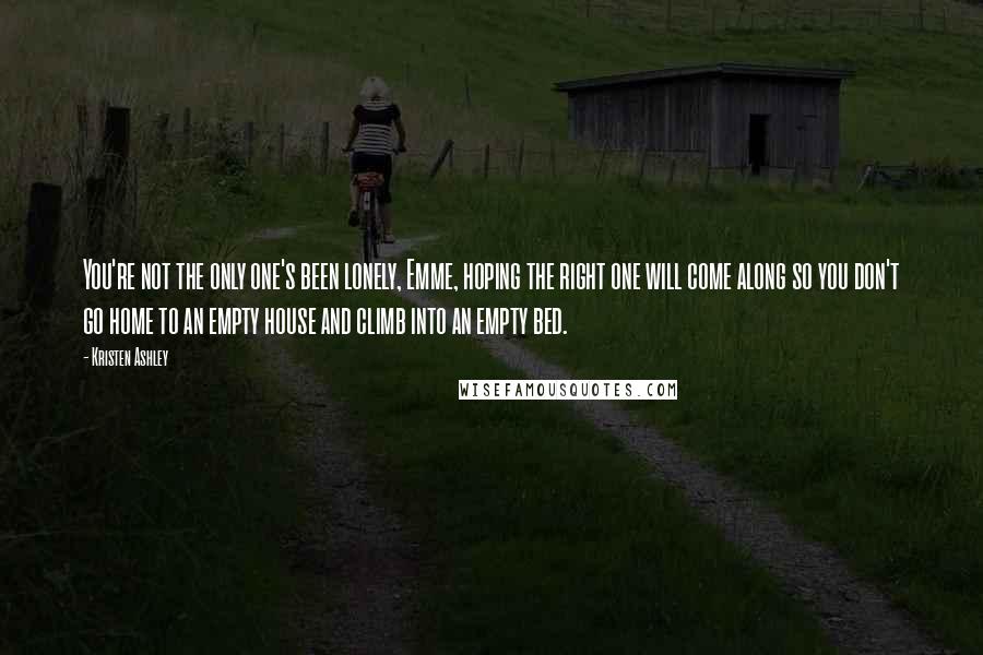 Kristen Ashley Quotes: You're not the only one's been lonely, Emme, hoping the right one will come along so you don't go home to an empty house and climb into an empty bed.