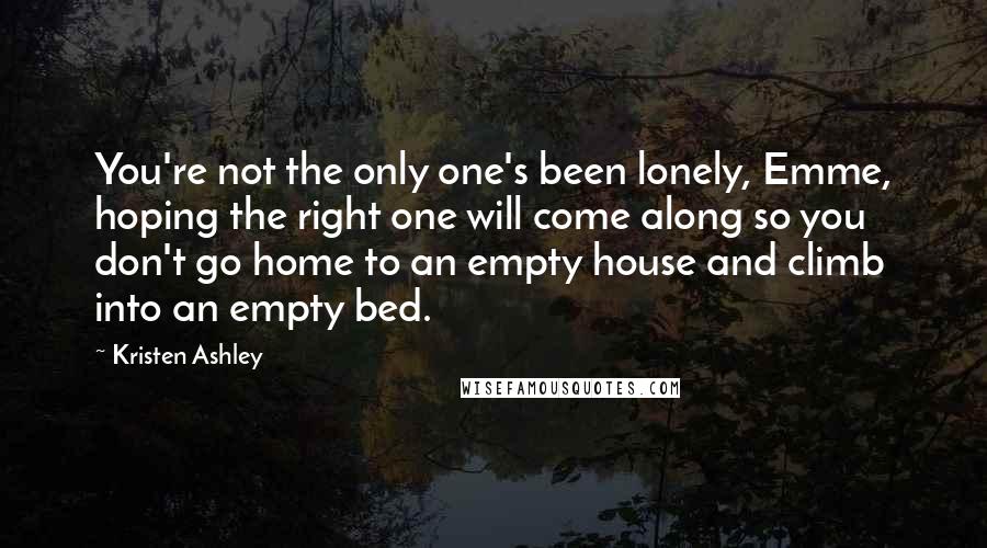 Kristen Ashley Quotes: You're not the only one's been lonely, Emme, hoping the right one will come along so you don't go home to an empty house and climb into an empty bed.