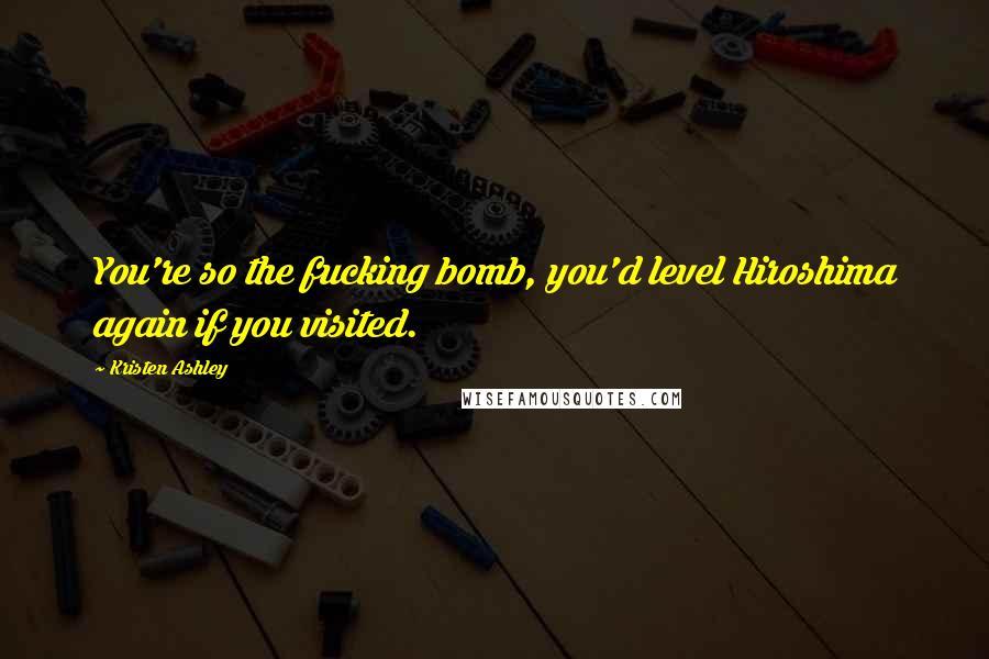 Kristen Ashley Quotes: You're so the fucking bomb, you'd level Hiroshima again if you visited.