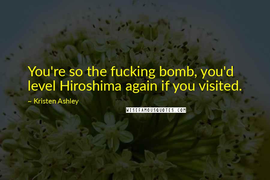 Kristen Ashley Quotes: You're so the fucking bomb, you'd level Hiroshima again if you visited.