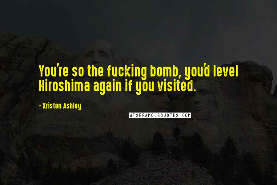 Kristen Ashley Quotes: You're so the fucking bomb, you'd level Hiroshima again if you visited.