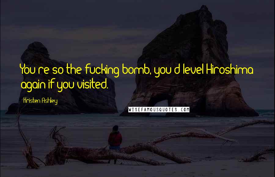 Kristen Ashley Quotes: You're so the fucking bomb, you'd level Hiroshima again if you visited.