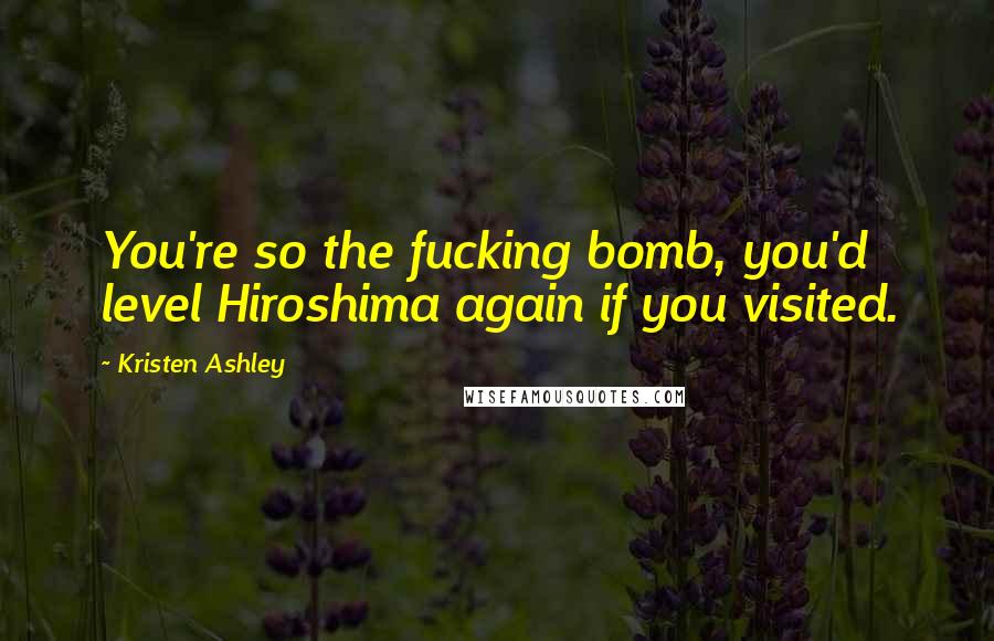 Kristen Ashley Quotes: You're so the fucking bomb, you'd level Hiroshima again if you visited.