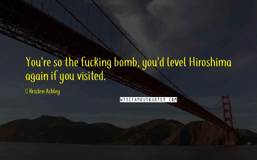 Kristen Ashley Quotes: You're so the fucking bomb, you'd level Hiroshima again if you visited.