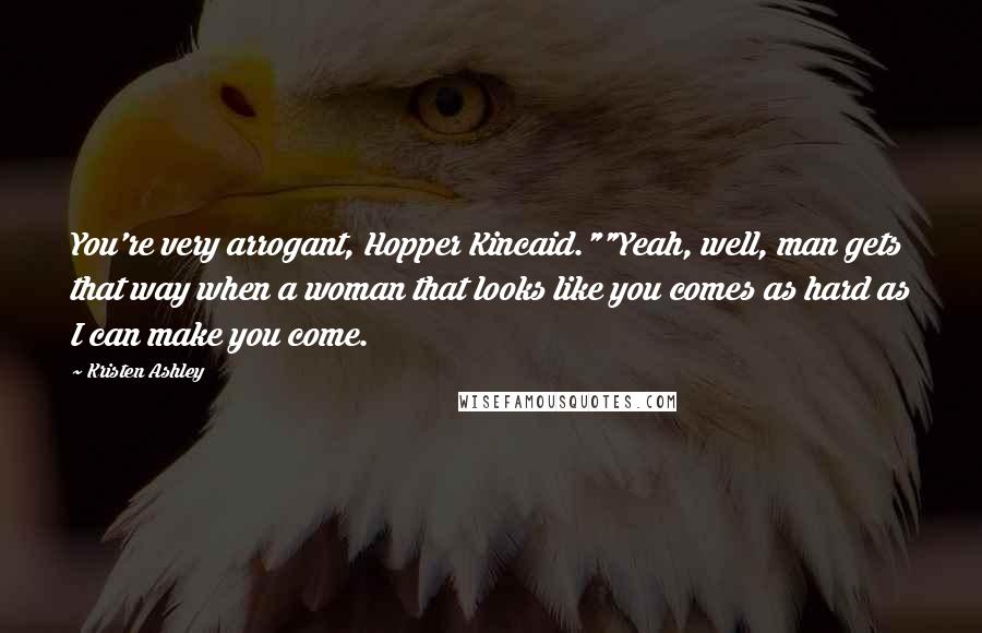 Kristen Ashley Quotes: You're very arrogant, Hopper Kincaid.""Yeah, well, man gets that way when a woman that looks like you comes as hard as I can make you come.