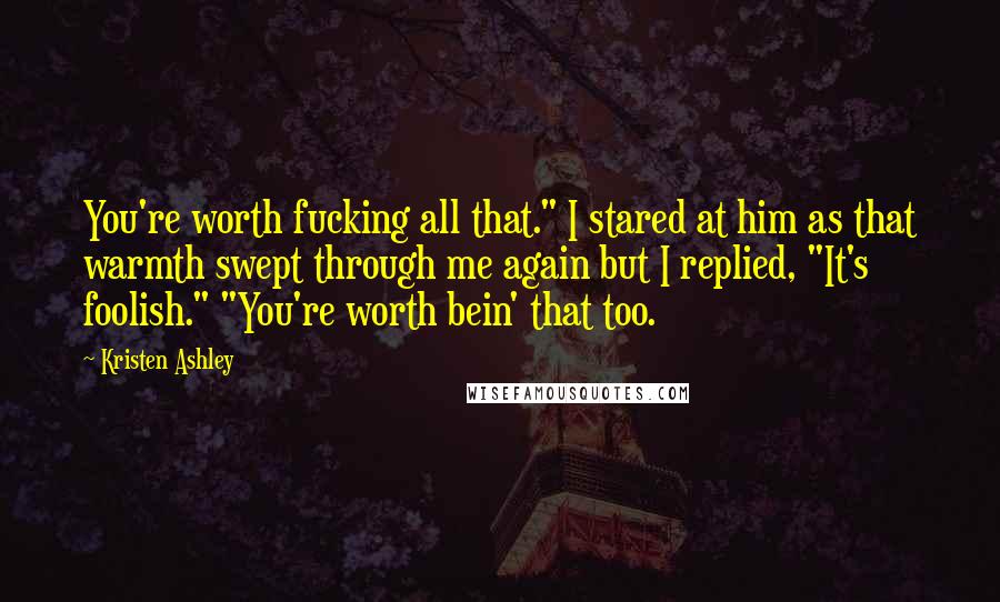 Kristen Ashley Quotes: You're worth fucking all that." I stared at him as that warmth swept through me again but I replied, "It's foolish." "You're worth bein' that too.