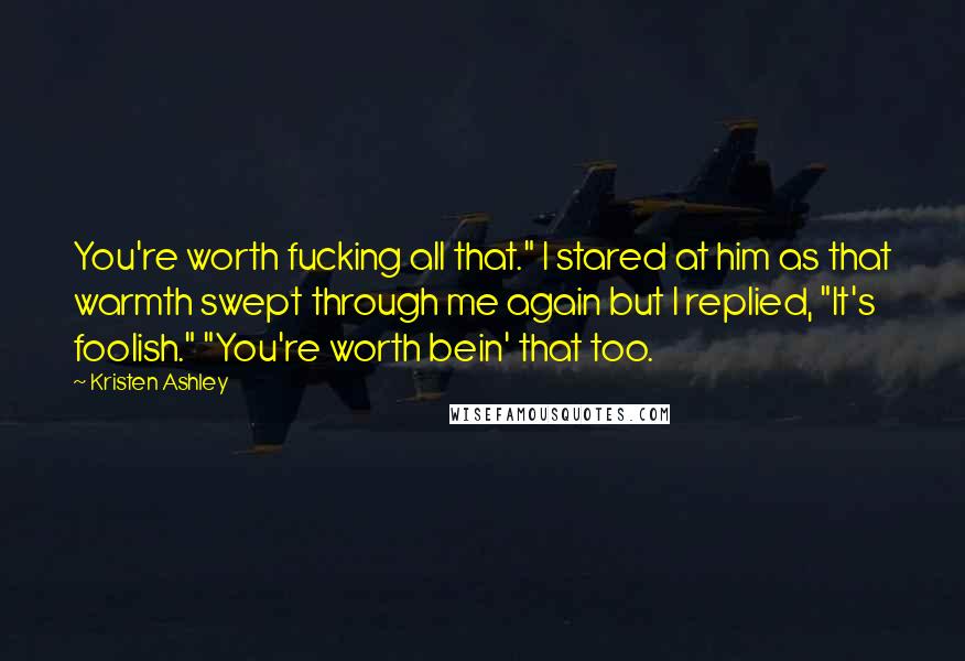 Kristen Ashley Quotes: You're worth fucking all that." I stared at him as that warmth swept through me again but I replied, "It's foolish." "You're worth bein' that too.