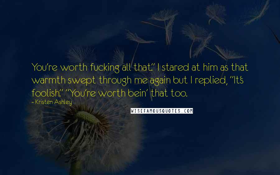 Kristen Ashley Quotes: You're worth fucking all that." I stared at him as that warmth swept through me again but I replied, "It's foolish." "You're worth bein' that too.