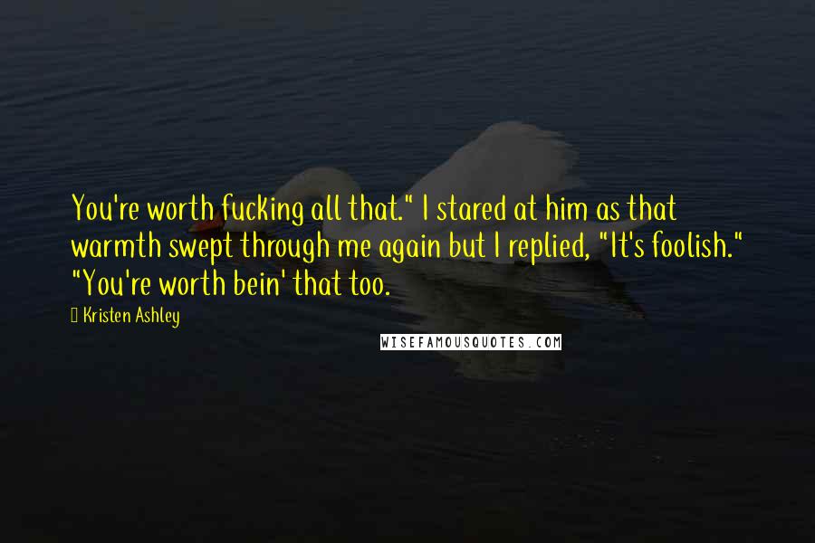Kristen Ashley Quotes: You're worth fucking all that." I stared at him as that warmth swept through me again but I replied, "It's foolish." "You're worth bein' that too.