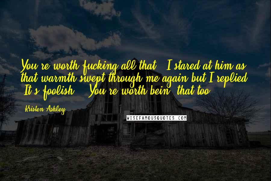 Kristen Ashley Quotes: You're worth fucking all that." I stared at him as that warmth swept through me again but I replied, "It's foolish." "You're worth bein' that too.