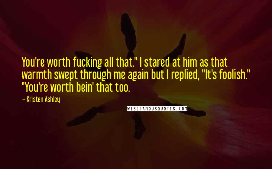 Kristen Ashley Quotes: You're worth fucking all that." I stared at him as that warmth swept through me again but I replied, "It's foolish." "You're worth bein' that too.