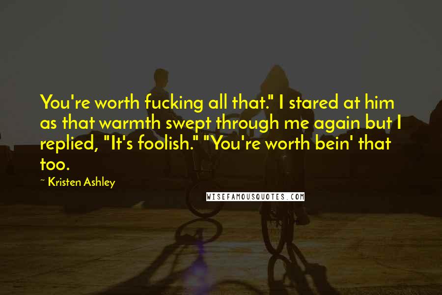 Kristen Ashley Quotes: You're worth fucking all that." I stared at him as that warmth swept through me again but I replied, "It's foolish." "You're worth bein' that too.