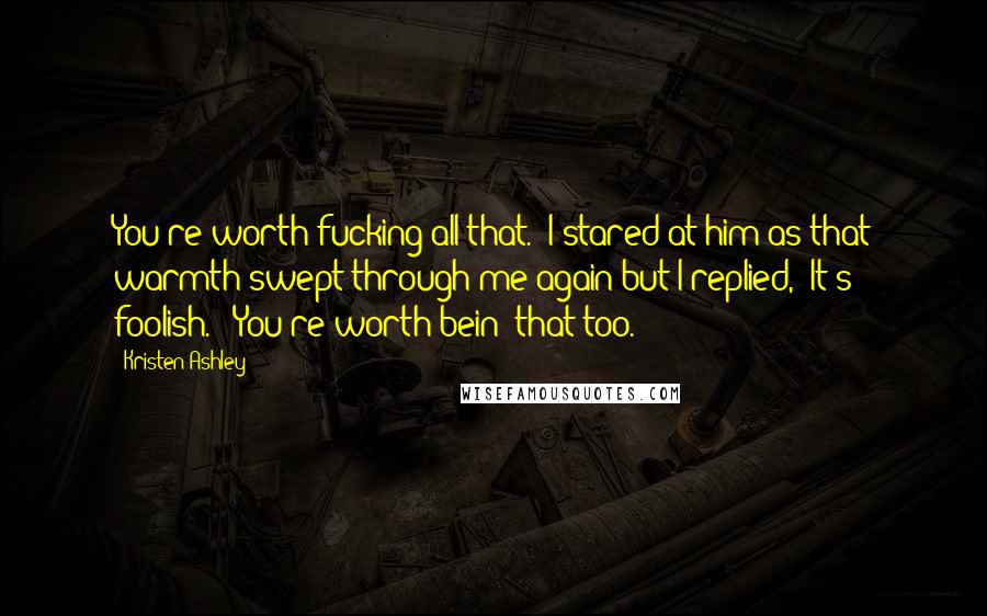 Kristen Ashley Quotes: You're worth fucking all that." I stared at him as that warmth swept through me again but I replied, "It's foolish." "You're worth bein' that too.