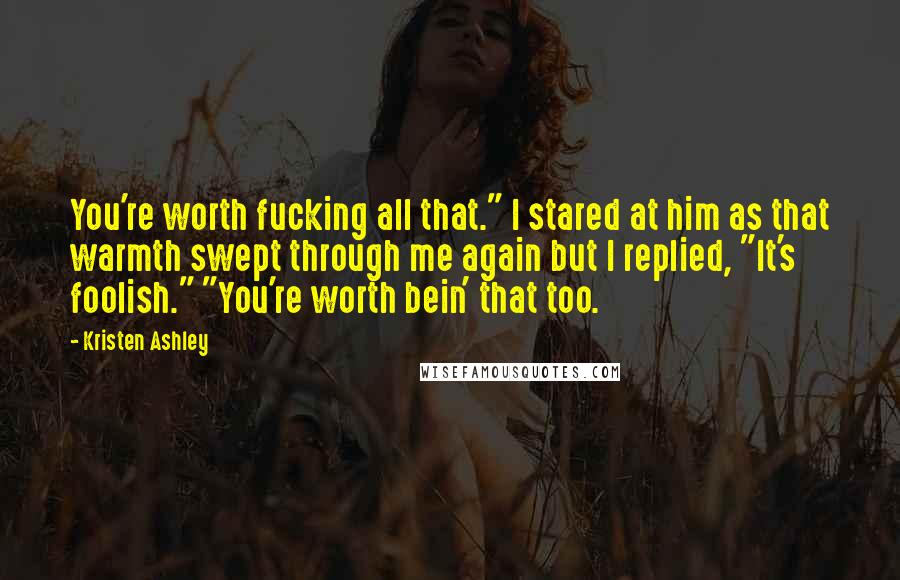 Kristen Ashley Quotes: You're worth fucking all that." I stared at him as that warmth swept through me again but I replied, "It's foolish." "You're worth bein' that too.