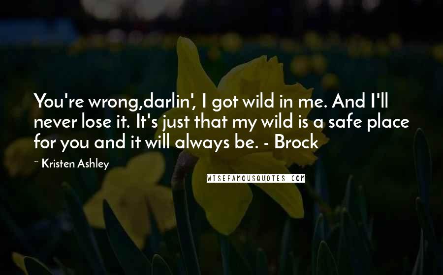 Kristen Ashley Quotes: You're wrong,darlin', I got wild in me. And I'll never lose it. It's just that my wild is a safe place for you and it will always be. - Brock