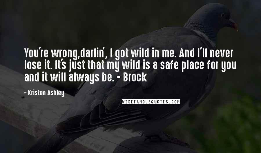 Kristen Ashley Quotes: You're wrong,darlin', I got wild in me. And I'll never lose it. It's just that my wild is a safe place for you and it will always be. - Brock