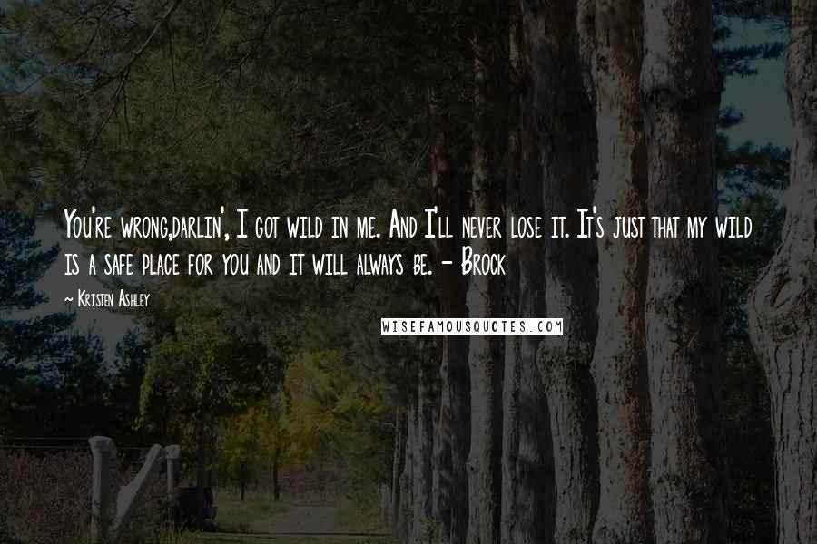 Kristen Ashley Quotes: You're wrong,darlin', I got wild in me. And I'll never lose it. It's just that my wild is a safe place for you and it will always be. - Brock