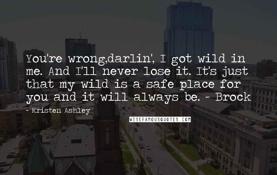 Kristen Ashley Quotes: You're wrong,darlin', I got wild in me. And I'll never lose it. It's just that my wild is a safe place for you and it will always be. - Brock