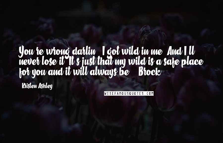 Kristen Ashley Quotes: You're wrong,darlin', I got wild in me. And I'll never lose it. It's just that my wild is a safe place for you and it will always be. - Brock