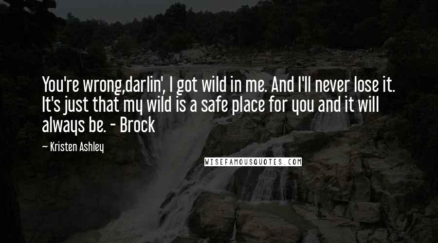 Kristen Ashley Quotes: You're wrong,darlin', I got wild in me. And I'll never lose it. It's just that my wild is a safe place for you and it will always be. - Brock