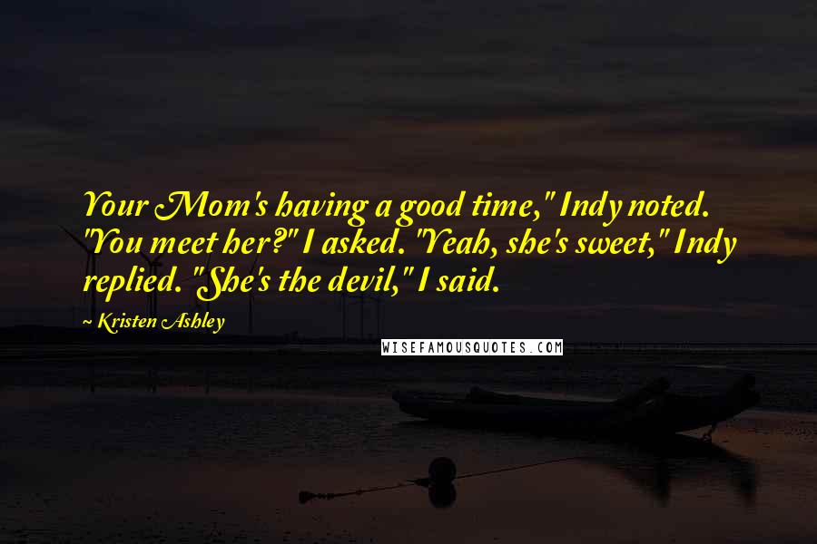Kristen Ashley Quotes: Your Mom's having a good time," Indy noted. "You meet her?" I asked. "Yeah, she's sweet," Indy replied. "She's the devil," I said.