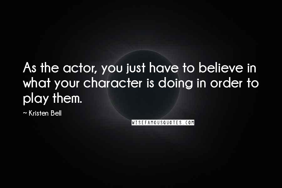 Kristen Bell Quotes: As the actor, you just have to believe in what your character is doing in order to play them.