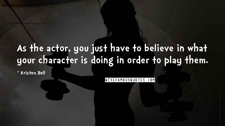 Kristen Bell Quotes: As the actor, you just have to believe in what your character is doing in order to play them.