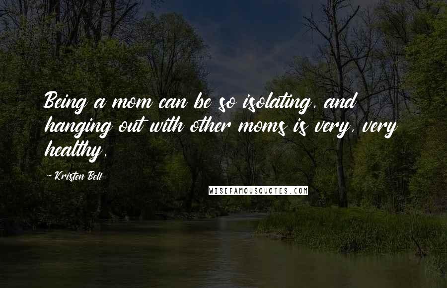 Kristen Bell Quotes: Being a mom can be so isolating, and hanging out with other moms is very, very healthy.