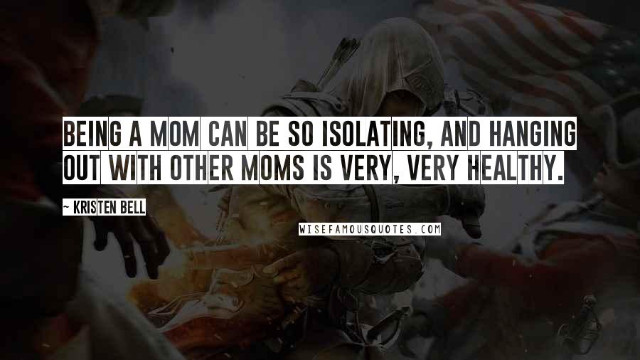 Kristen Bell Quotes: Being a mom can be so isolating, and hanging out with other moms is very, very healthy.