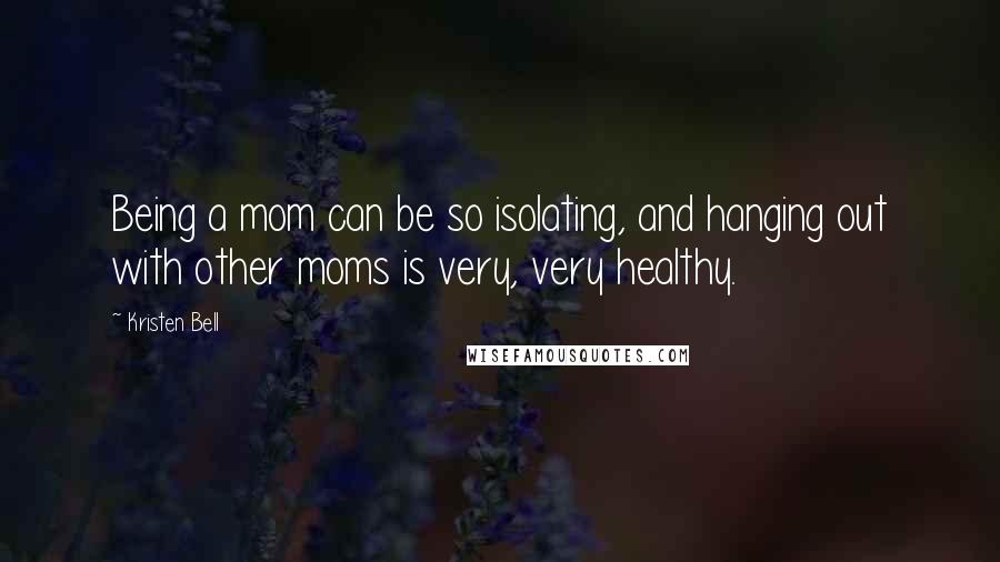 Kristen Bell Quotes: Being a mom can be so isolating, and hanging out with other moms is very, very healthy.