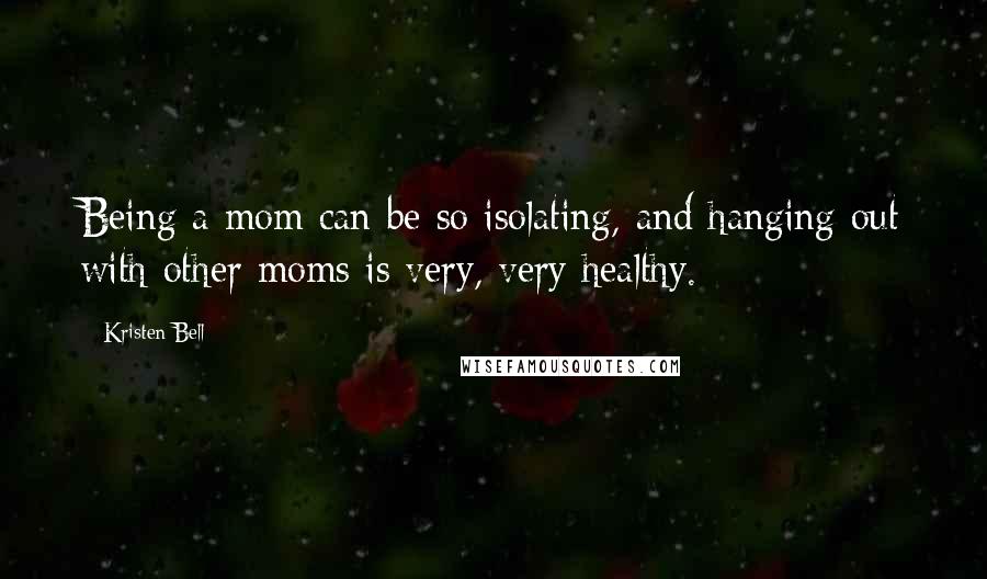 Kristen Bell Quotes: Being a mom can be so isolating, and hanging out with other moms is very, very healthy.