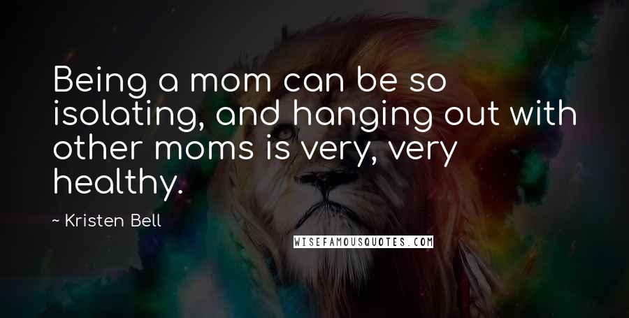 Kristen Bell Quotes: Being a mom can be so isolating, and hanging out with other moms is very, very healthy.