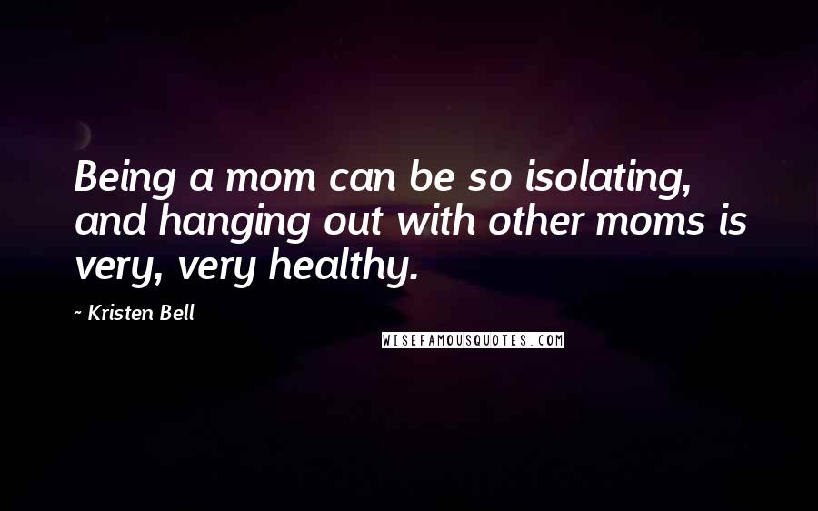 Kristen Bell Quotes: Being a mom can be so isolating, and hanging out with other moms is very, very healthy.