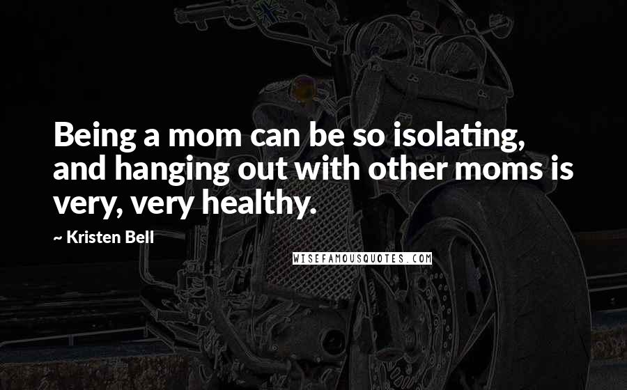 Kristen Bell Quotes: Being a mom can be so isolating, and hanging out with other moms is very, very healthy.