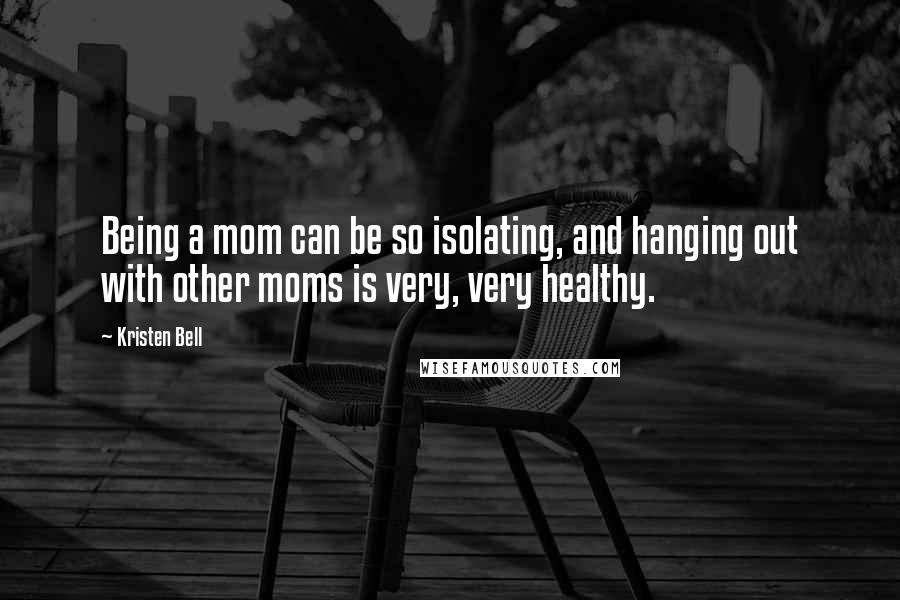 Kristen Bell Quotes: Being a mom can be so isolating, and hanging out with other moms is very, very healthy.